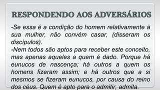 -Se essa é a condição do homem relativamente à
sua mulher, não convém casar, (disseram os
discípulos).
-Nem todos são aptos para receber este conceito,
mas apenas aqueles a quem é dado. Porque há
eunucos de nascença; há outros a quem os
homens fizeram assim; e há outros que a si
mesmos se fizeram eunucos, por causa do reino
dos céus. Quem é apto para o admitir, admita.
 