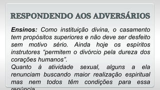 Ensinos: Como instituição divina, o casamento
tem propósitos superiores e não deve ser desfeito
sem motivo sério. Ainda hoje os espíritos
instrutores “permitem o divórcio pela dureza dos
corações humanos”.
Quanto à atividade sexual, alguns a ela
renunciam buscando maior realização espiritual
mas nem todos têm condições para essa
 