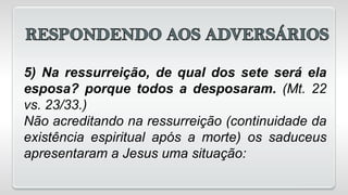 5) Na ressurreição, de qual dos sete será ela
esposa? porque todos a desposaram. (Mt. 22
vs. 23/33.)
Não acreditando na ressurreição (continuidade da
existência espiritual após a morte) os saduceus
apresentaram a Jesus uma situação:
 