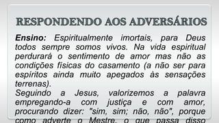 Ensino: Espiritualmente imortais, para Deus
todos sempre somos vivos. Na vida espiritual
perdurará o sentimento de amor mas não as
condições físicas do casamento (a não ser para
espíritos ainda muito apegados às sensações
terrenas).
Seguindo a Jesus, valorizemos a palavra
empregando-a com justiça e com amor,
procurando dizer: "sim, sim; não, não", porque
 