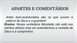 Antes bem-aventurados são os que ouvem a
palavra de Deus e a guardam!
Ensino: Nossa verdadeira felicidade não está nos
méritos alheios mas em entendermos a vontade de
Deus e a cumprirmos.
 
