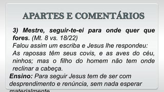 3) Mestre, seguir-te-ei para onde quer que
fores. (Mt. 8 vs. 18/22)
Falou assim um escriba e Jesus lhe respondeu:
As raposas têm seus covis, e as aves do céu,
ninhos; mas o filho do homem não tem onde
reclinar a cabeça.
Ensino: Para seguir Jesus tem de ser com
desprendimento e renúncia, sem nada esperar
 