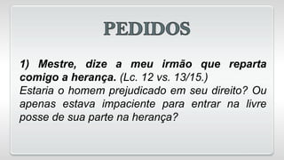 1) Mestre, dize a meu irmão que reparta
comigo a herança. (Lc. 12 vs. 13/15.)
Estaria o homem prejudicado em seu direito? Ou
apenas estava impaciente para entrar na livre
posse de sua parte na herança?
 