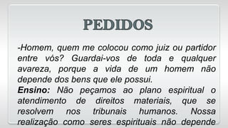 -Homem, quem me colocou como juiz ou partidor
entre vós? Guardai-vos de toda e qualquer
avareza, porque a vida de um homem não
depende dos bens que ele possui.
Ensino: Não peçamos ao plano espiritual o
atendimento de direitos materiais, que se
resolvem nos tribunais humanos. Nossa
realização como seres espirituais não depende
 
