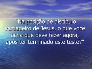 “ Na posição de discípulo verdadeiro de Jesus, o que você acha que deve fazer agora, após ter terminado este teste?” 