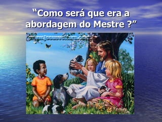 “ Como será que era a abordagem do Mestre ?” 