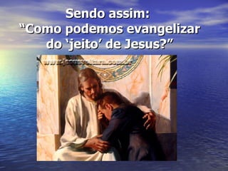 Sendo assim:  “Como podemos evangelizar do ‘jeito’ de Jesus?” 
