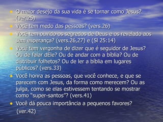 O maior desejo da sua vida é se tornar como Jesus? (ver.25) Você tem medo das pessoas? (vers.26) Você tem ouvido os segredos de Deus e os revelado aos sem esperança? (vers.26,27) e (Sl 25:14) Você tem vergonha de dizer que é seguidor de Jesus? Ou de falar dEle? Ou de andar com a bíblia? Ou de distribuir folhetos? Ou de ler a bíblia em lugares públicos? (vers.33) Você honra as pessoas, que você conhece, e que se parecem com Jesus, da forma como merecem? Ou as julga, como se elas estivessem tentando se mostrar como “super-santos”? (vers.41) Você dá pouca importância a pequenos favores? (ver.42) 