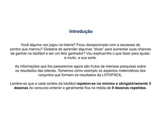 Introdução
Você alguma vez jogou na loteria? Ficou decepcionado com a escassez de
pontos que marcou? Gostaria de aprender algumas “dicas” para aumentar suas chances
de ganhar na lotofácil e ser um feliz ganhador? Vou explicar-lhe o que fazer para ajudar,
e muito, a sua sorte.
As informações que lhe passaremos agora são frutos de intensas pesquisas sobre
os resultados das loterias. Tomemos como exemplo os aspectos matemáticos dos
conjuntos que formam os resultados da LOTOFÁCIL.
Lembre-se que a cada sorteio da lotofácil repetem-se no mínimo e obrigatóriamente 5
dezenas do concurso anterior e geralmente fica na média de 9 dezenas repetidas.
 