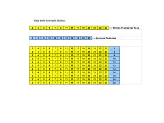 2 4 5 6 7 8 11 15 17 19 20 21 22 23 <-- Minhas 14 dezenas fixas
1 3 9 10 12 13 14 16 18 24 25 <-- Dezenas Restantes
2 4 5 6 7 8 11 15 17 19 20 21 22 23 1
2 4 5 6 7 8 11 15 17 19 20 21 22 23 3
2 4 5 6 7 8 11 15 17 19 20 21 22 23 9
2 4 5 6 7 8 11 15 17 19 20 21 22 23 10
2 4 5 6 7 8 11 15 17 19 20 21 22 23 12
2 4 5 6 7 8 11 15 17 19 20 21 22 23 13
2 4 5 6 7 8 11 15 17 19 20 21 22 23 14
2 4 5 6 7 8 11 15 17 19 20 21 22 23 16
2 4 5 6 7 8 11 15 17 19 20 21 22 23 18
2 4 5 6 7 8 11 15 17 19 20 21 22 23 24
2 4 5 6 7 8 11 15 17 19 20 21 22 23 25
Veja este exemplo abaixo:
 