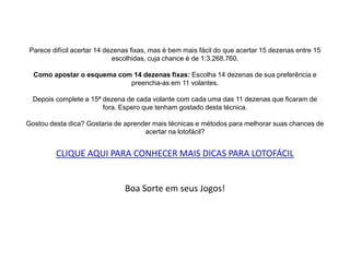 Parece difícil acertar 14 dezenas fixas, mas é bem mais fácil do que acertar 15 dezenas entre 15
escolhidas, cuja chance é de 1:3.268.760.
Como apostar o esquema com 14 dezenas fixas: Escolha 14 dezenas de sua preferência e
preencha-as em 11 volantes.
Depois complete a 15ª dezena de cada volante com cada uma das 11 dezenas que ficaram de
fora. Espero que tenham gostado desta técnica.
Gostou desta dica? Gostaria de aprender mais técnicas e métodos para melhorar suas chances de
acertar na lotofácil?
CLIQUE AQUI PARA CONHECER MAIS DICAS PARA LOTOFÁCIL
Boa Sorte em seus Jogos!
 