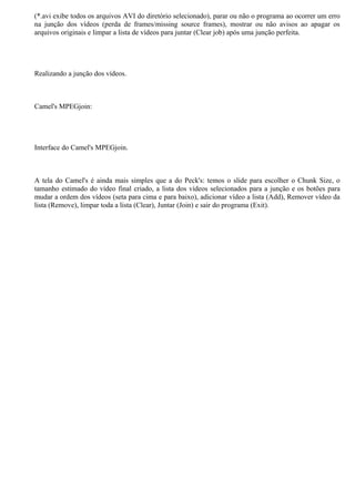 (*.avi exibe todos os arquivos AVI do diretório selecionado), parar ou não o programa ao ocorrer um erro
na junção dos vídeos (perda de frames/missing source frames), mostrar ou não avisos ao apagar os
arquivos originais e limpar a lista de vídeos para juntar (Clear job) após uma junção perfeita.

Realizando a junção dos vídeos.

Camel's MPEGjoin:

Interface do Camel's MPEGjoin.

A tela do Camel's é ainda mais simples que a do Peck's: temos o slide para escolher o Chunk Size, o
tamanho estimado do vídeo final criado, a lista dos vídeos selecionados para a junção e os botões para
mudar a ordem dos vídeos (seta para cima e para baixo), adicionar vídeo a lista (Add), Remover vídeo da
lista (Remove), limpar toda a lista (Clear), Juntar (Join) e sair do programa (Exit).

 