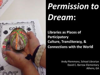 Permission to
Dream:
Libraries as Places of
Participatory
Culture, Transliteracy, &
Connections with the World
Andy Plemmons, School Librarian
David C. Barrow Elementary
Athens, GA
 