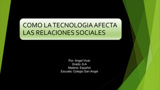 COMO LATECNOLOGIAAFECTA
LAS RELACIONES SOCIALES
Por: Angel Vivar
Grado: 6-A
Materia: Español
Escuela: Colegio San Angel
 