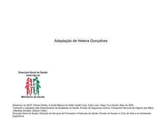 Adaptação de Helena Gonçalves Desenhos da WHO. Patient Safety. A world Alliance for Safer Health Care. Safe Lives. Clean Your Hands, Maio de 2009 Traduzido e adaptado pelo Departamento da Qualidade na Saúde. Divisão de Segurança Clínica. Campanha Nacional de Higiene das Mãos «Medidas Simples. Salvam Vidas» Direcção-Geral da Saúde, Direcção de Serviços de Promoção e Protecção da Saúde. Divisão de Saude no Ciclo de Vida e em Ambientes Específicos 