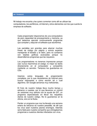 MI TRABAJO
Mi trabajo me encanta y les quiero comentar como allí se utilizan las
computadores, los periféricos, el Internet y otros elementos con los que cuenta la
empresa de software.
Cada programador disponemos de una computadora
de gran capacidad de procesamiento y memoria, ya
que debemos ejecutar continuamente programas
que compilan y depuran el software que escribimos.
Las pantallas son grandes para abarcar muchas
líneas de código por página y somos expertos
manejando el teclado y el ratón, pero no contamos
con tarjetas gráficas avanzadas porque no
desarrollamos programas que las requieran.
Los programadores no tenemos impresoras porque
casi nunca imprimimos el código; lo mejor es leerlo
directamente en el computador y compartirlo
mediante un servidor. Tampoco los guardamos en
CDs.
Usamos varios lenguajes de programación
complejos, por lo que necesitamos de Internet para
buscar respuestas a cómo escribir tal o cual
algoritmo. Sin Google seríamos muy ineficientes.
El fruto de nuestro trabajo lleva mucho tiempo y
esfuerzo a cuestas, por lo que llevamos un control
de versiones muy estricto con la ayuda de GIT, un
programa especializado en llevar los respaldos
diarios de nuestro código. No lo guardamos en la
oficina, sino en la Nube.
Perder un programa que nos ha llevado una semana
entera de esfuerzo es nuestra pesadilla, de allí que
los virus sean nuestros peores enemigos. Además
sería fatal para nuestra compañía que entregásemos
programas a nuestros clientes infectados con virus.
 