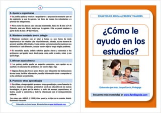 Le podéis ayudar y enseñar a organizarse: a preparar lo necesario para el
día siguiente, a usar la agenda, las listas de tareas, los calendarios o a
priorizar las obligaciones.
 Para anotar las tareas para casa os recomiendo, hasta los 8 años o 3º de
Primaria, usar una libreta mejor que la agenda. Esta se puede emplear a
partir de los 9 años o 4º de Primaria.
5. Ayudar a organizarse
 Mantener contacto con el tutor o tutora es una forma de darle
importancia a los estudios y de estar informado, además, es una manera de
prevenir posibles dificultades. Como mínimo sería conveniente mantener una
entrevista en cada trimestre, aunque vuestro hijo no tenga ningún problema.
 Si necesitáis ayuda, debéis solicitar pautas claras y concretas a los
profesores: qué puedo hacer desde casa como padre o madre, cómo y con
qué lo hago.
6. Mantener contacto con el colegio
4
Elaborados por Jesús Jarque. Más materiales en www.familiaycole.com
 Por último, siempre podéis promover otros aprendizajes, como fomentar la
lectura, mejorar los idiomas, profundizar en el uso educativo de las nuevas
tecnologías, el gusto por la música, la visita de museos, exposiciones, el
teatro, acudir a conciertos y todo lo relacionado con el enriquecimiento
cultural.
8. Promover otros aprendizajes
 Los padres podéis ayudar en aspectos concretos, pero ayudar no es
sustituir, ni solucionar los problemas por vuestro hijo o hija.
 Algunas formas de ofrecer ayuda directa son: interpretar las instrucciones
de una tarea, facilitar información, resaltar información clave o comprobar si
se ha asimilado un contenido.
7. Ofrecer ayuda directa
qué lo hago.
Para saber más: JARQUE, J. (2008) Cómo ayudar a los hijos en los estudios. Madrid.
Gesfomedia Educación.
FOLLETOS DE AYUDA A PADRES Y MADRES
estudios?
¿Cómo le
ayudo en los
estudios?
Elaborados por Jesús Jarque García, Pedagogo
Encuentra más materiales en www.familiaycole.com
 