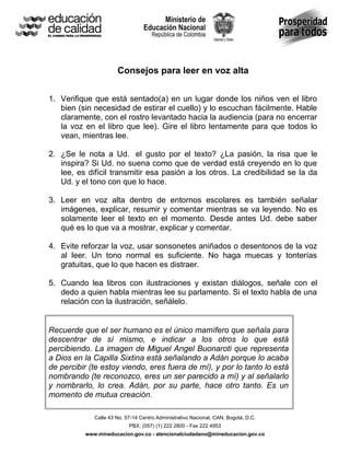 Consejos para leer en voz alta
1. Verifique que está sentado(a) en un lugar donde los niños ven el libro
bien (sin necesidad de estirar el cuello) y lo escuchan fácilmente. Hable
claramente, con el rostro levantado hacia la audiencia (para no encerrar
la voz en el libro que lee). Gire el libro lentamente para que todos lo
vean, mientras lee.
2. ¿Se le nota a Ud., el gusto por el texto? ¿La pasión, la risa que le
inspira? Si Ud. no suena como que de verdad está creyendo en lo que
lee, es difícil transmitir esa pasión a los otros. La credibilidad se la da
Ud. y el tono con que lo hace.
3. Leer en voz alta dentro de entornos escolares es también señalar
imágenes, explicar, resumir y comentar mientras se va leyendo. No es
solamente leer el texto en el momento. Desde antes Ud. debe saber
qué es lo que va a mostrar, explicar y comentar.
4. Evite reforzar la voz, usar sonsonetes aniñados o desentonos de la voz
al leer. Un tono normal es suficiente. No haga muecas y tonterías
gratuitas, que lo que hacen es distraer.
5. Cuando lea libros con ilustraciones y existan diálogos, señale con el
dedo a quien habla mientras lee su parlamento. Si el texto habla de una
relación con la ilustración, señálelo.
Recuerde que el ser humano es el único mamífero que señala para
descentrar de sí mismo, e indicar a los otros lo que está
percibiendo. La imagen de Miguel Angel Buonaroti que representa
a Dios en la Capilla Sixtina está señalando a Adán porque lo acaba
de percibir (te estoy viendo, eres fuera de mí), y por lo tanto lo está
nombrando (te reconozco, eres un ser parecido a mí) y al señalarlo
y nombrarlo, lo crea. Adán, por su parte, hace otro tanto. Es un
momento de mutua creación.
Calle 43 No. 57-14 Centro Administrativo Nacional, CAN, Bogotá, D.C.
PBX: (057) (1) 222 2800 - Fax 222 4953
www.mineducacion.gov.co - atencionalciudadano@mineducacion.gov.co

 