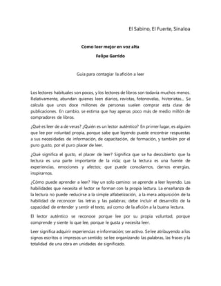 El Sabino, El Fuerte, Sinaloa
Como leer mejor en voz alta
Felipe Garrido
Guía para contagiar la afición a leer
Los lectores habituales son pocos, y los lectores de libros son todavía muchos menos.
Relativamente, abundan quienes leen diarios, revistas, fotonovelas, historietas... Se
calcula que unos doce millones de personas suelen comprar esta clase de
publicaciones. En cambio, se estima que hay apenas poco más de medio millón de
compradores de libros.
¿Qué es leer de a de veras? ¿Quién es un lector auténtico? En primer lugar, es alguien
que lee por voluntad propia, porque sabe que leyendo puede encontrar respuestas
a sus necesidades de información, de capacitación, de formación, y también por el
puro gusto, por el puro placer de leer.
¿Qué significa el gusto, el placer de leer? Significa que se ha descubierto que la
lectura es una parte importante de la vida; que la lectura es una fuente de
experiencias, emociones y afectos; que puede consolarnos, darnos energías,
inspirarnos.
¿Cómo puede aprender a leer? Hay un solo camino: se aprende a leer leyendo. Las
habilidades que necesita el lector se forman con la propia lectura. La enseñanza de
la lectura no puede reducirse a la simple alfabetización, a la mera adquisición de la
habilidad de reconocer las letras y las palabras; debe incluir el desarrollo de la
capacidad de entender y sentir el texto, así como de la afición a la buena lectura.
El lector auténtico se reconoce porque lee por su propia voluntad, porque
comprende y siente lo que lee, porque le gusta y necesita leer.
Leer significa adquirir experiencias e información; ser activo. Se lee atribuyendo a los
signos escritos o impresos un sentido; se lee organizando las palabras, las frases y la
totalidad de una obra en unidades de significado.
 