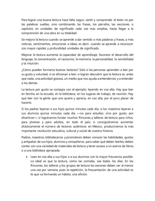 Para lograr una buena lectura hace falta seguir, sentir y comprender el texto no por
las palabras sueltas, sino combinando las frases, los párrafos, las secciones o
capítulos en unidades de significado cada vez más amplias, hasta llegar a la
comprensión de una obra en su totalidad.
Se mejora la lectura cuando se aprende a dar sentido a más palabras y frases, a más
noticias, sentimientos, emociones e ideas; es decir, cuando se aprende a reconocer
con mayor rapidez y profundidad unidades de significado.
Mejorar la lectura aumenta la capacidad de aprendizaje, favorece el desarrollo del
lenguaje, la concentración, el raciocinio, la memoria, la personalidad, la sensibilidad
y la intuición.
¿Cómo pueden formarse buenos lectores? Sólo si las personas aprenden a leer por
su gusto y voluntad; si se aficionan a leer; si logran descubrir que la lectura es, antes
que nada, una actividad gozosa, un medio que nos ayuda a entendernos y a entender
a los demás.
La lectura por gusto se contagia con el ejemplo; leyendo en voz alta. Hay que leer
en familia, en la escuela, en la biblioteca, en los lugares de trabajo, de reunión. Hay
que leer con la gente que uno quiere y aprecia, en voz alta, por el puro placer de
hacerlo.
Si los padres leyeran a sus hijos quince minutos cada día; si los maestros leyeran a
sus alumnos quince minutos cada día —no para estudiar, sino por gusto, por
divertirse—; si lográramos fundar muchos Rincones y talleres de lectura para niños,
para jóvenes y para adultos, en todo el país; si consiguiéramos aumentar
drásticamente el número de lectores auténticos en México, produciríamos la más
importante revolución educativa, cultural y social de nuestra historia.
Padres, maestros, bibliotecarios y promotores deben conocer las habilidades, gustos
y antipatías de sus hijos, alumnos y compañeros, para saber qué deben leerles; deben
contar con una variedad de materiales de lectura y tener acceso a un acervo de libros
o a una biblioteca apropiada.
 Lean en voz alta a sus hijos o a sus alumnos con la mayor frecuencia posible.
Lo ideal es que la lectura, como las comidas, sea todos los días. En los
Rincones, los talleres y los grupos de lectura las sesiones deben ser al menos
una vez por semana, pues la repetición, la frecuentación de una actividad es
lo que va formando un hábito, una afición.
 