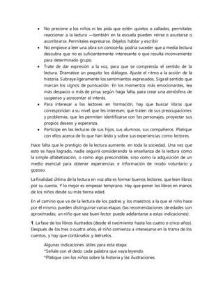 No presione a los niños ni les pida que estén quietos o callados, permítales
reaccionar a la lectura —también en la escuela pueden reírse o asustarse o
asombrarse. Permítales expresarse. Déjelos hablar y escribir
 No empiece a leer una obra sin conocerla; podría suceder que a media lectura
descubra que no es suficientemente interesante o que resulta inconveniente
para determinado grupo.
 Trate de dar expresión a la voz, para que se comprenda el sentido de la
lectura. Dramatice un poquito los diálogos. Ajuste el ritmo a la acción de la
historia. Subraye ligeramente los sentimientos expresados. Siga el sentido que
marcan los signos de puntuación. En los momentos más emocionantes, lea
más despacio o más de prisa, según haga falta, para crear una atmósfera de
suspenso y acrecentar el interés.
 Para interesar a los lectores en formación, hay que buscar libros que
correspondan a su nivel; que les interesen; que traten de sus preocupaciones
y problemas, que les permitan identificarse con los personajes, proyectar sus
propios deseos y esperanza.
 Participe en las lecturas de sus hijos, sus alumnos, sus compañeros. Platique
con ellos acerca de lo que han leído y sobre sus experiencias como lectores.
Hace falta que le prestigio de la lectura aumente, en toda la sociedad. Una vez que
esto se haya logrado, nadie seguirá considerando la enseñanza de la lectura como
la simple alfabetización, o como algo prescindible, sino como la adquisición de un
medio esencial para obtener experiencias e información de modo voluntario y
gozoso.
La finalidad última de la lectura en voz alta es formar buenos lectores, que lean libros
por su cuenta. Y lo mejor es empezar temprano. Hay que poner los libros en manos
de los niños desde su más tierna edad.
En el camino que va de la lectura de los padres y los maestros a la que el niño hace
por él mismo, pueden distinguirse varias etapas (las recomendaciones de edades son
aproximadas; un niño que sea buen lector puede adelantarse a estas indicaciones):
1. La fase de los libros ilustrados (desde el nacimiento hasta los cuatro o cinco años).
Después de los tres o cuatro años, el niño comienza a interesarse en la trama de los
cuentos, y hay que contárselos y leérselos.
Algunas indicaciones útiles para esta etapa:
*Señale con el dedo cada palabra que vaya leyendo.
*Platique con los niños sobre la historia y las ilustraciones.
 