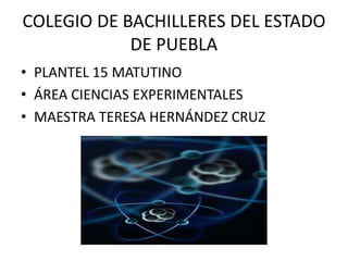 COLEGIO DE BACHILLERES DEL ESTADO
DE PUEBLA
• PLANTEL 15 MATUTINO
• ÁREA CIENCIAS EXPERIMENTALES
• MAESTRA TERESA HERNÁNDEZ CRUZ
 