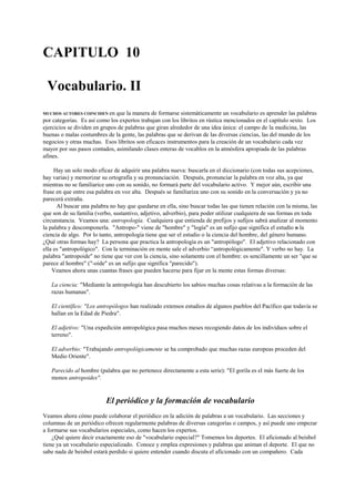 CAPITULO 10
Vocabulario. II
MUCHOS AUTORES COINCIDEN en que la manera de formarse sistemáticamente un vocabulario es aprender las palabras
por categorías. Es así como los expertos trabajan con los libritos en rústica mencionados en el capítulo sexto. Los
ejercicios se dividen en grupos de palabras que giran alrededor de una idea única: el campo de la medicina, las
buenas o malas costumbres de la gente, las palabras que se derivan de las diversas ciencias, las del mundo de los
negocios y otras muchas. Esos libritos son eficaces instrumentos para la creación de un vocabulario cada vez
mayor por sus pasos contados, asimilando clases enteras de vocablos en la atmósfera apropiada de las palabras
afines.
Hay un solo modo eficaz de adquirir una palabra nueva: buscarla en el diccionario (con todas sus acepciones,
hay varias) y memorizar su ortografía y su pronunciación. Después, pronunciar la palabra en voz alta, ya que
mientras no se familiarice uno con su sonido, no formará parte del vocabulario activo. Y mejor aún, escribir una
frase en que entre esa palabra en voz alta. Después se familiariza uno con su sonido en la conversación y ya no
parecerá extraña.
Al buscar una palabra no hay que quedarse en ella, sino buscar todas las que tienen relación con la misma, las
que son de su familia (verbo, sustantivo, adjetivo, adverbio), para poder utilizar cualquiera de sus formas en toda
circunstancia. Veamos una: antropología. Cualquiera que entienda de prefijos y sufijos sabrá analizar al momento
la palabra y descomponerla. "Antropo-" viene de "hombre" y "logía" es un sufijo que significa el estudio o la
ciencia de algo. Por lo tanto, antropología tiene que ser el estudio o la ciencia del hombre, del género humano.
¿Qué otras formas hay? La persona que practica la antropología es un "antropólogo". El adjetivo relacionado con
ella es "antropológico". Con la terminación en mente sale el adverbio “antropológicamente". Y verbo no hay. La
palabra "antropoide" no tiene que ver con la ciencia, sino solamente con el hombre: es sencillamente un ser "que se
parece al hombre" ("-oide" es un sufijo que significa "parecido").
Veamos ahora unas cuantas frases que pueden hacerse para fijar en la mente estas formas diversas:
La ciencia: "Mediante la antropología han descubierto los sabios muchas cosas relativas a la formación de las
razas humanas".
El científico: "Los antropólogos han realizado extensos estudios de algunos pueblos del Pacífico que todavía se
hallan en la Edad de Piedra".
El adjetivo: "Una expedición antropológica pasa muchos meses recogiendo datos de los individuos sobre el
terreno".
El adverbio: "Trabajando antropológicamente se ha comprobado que muchas razas europeas proceden del
Medio Oriente".
Parecido al hombre (palabra que no pertenece directamente a esta serie): "El gorila es el más fuerte de los
monos antropoides".
El periódico y la formación de vocabulario
Veamos ahora cómo puede colaborar el periódico en la adición de palabras a un vocabulario. Las secciones y
columnas de un periódico ofrecen regularmente palabras de diversas categorías o campos, y así puede uno empezar
a formarse sus vocabularios especiales, como hacen los expertos.
¿Qué quiere decir exactamente eso de "vocabulario especial?" Tomemos los deportes. El aficionado al beisbol
tiene ya un vocabulario especializado. Conoce y emplea expresiones y palabras que animan el deporte. El que no
sabe nada de beisbol estará perdido si quiere entender cuando discuta el aficionado con un compañero. Cada
 