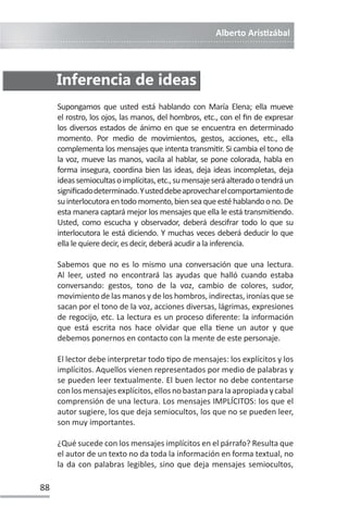 Alberto ArisƟzábal
88
Supongamos que usted está hablando con María Elena; ella mueve
el rostro, los ojos, las manos, del hombros, etc., con el fin de expresar
los diversos estados de ánimo en que se encuentra en determinado
momento. Por medio de movimientos, gestos, acciones, etc., ella
complementa los mensajes que intenta transmiƟr. Si cambia el tono de
la voz, mueve las manos, vacila al hablar, se pone colorada, habla en
forma insegura, coordina bien las ideas, deja ideas incompletas, deja
ideassemiocultasoimplícitas,etc.,sumensajeseráalteradootendráun
significadodeterminado.Yusteddebeaprovecharelcomportamientode
suinterlocutoraentodomomento,bienseaqueestéhablandoono.De
esta manera captará mejor los mensajes que ella le está transmiƟendo.
Usted, como escucha y observador, deberá descifrar todo lo que su
interlocutora le está diciendo. Y muchas veces deberá deducir lo que
ella le quiere decir, es decir, deberá acudir a la inferencia.
Sabemos que no es lo mismo una conversación que una lectura.
Al leer, usted no encontrará las ayudas que halló cuando estaba
conversando: gestos, tono de la voz, cambio de colores, sudor,
movimiento de las manos y de los hombros, indirectas, ironías que se
sacan por el tono de la voz, acciones diversas, lágrimas, expresiones
de regocijo, etc. La lectura es un proceso diferente: la información
que está escrita nos hace olvidar que ella Ɵene un autor y que
debemos ponernos en contacto con la mente de este personaje.
El lector debe interpretar todo Ɵpo de mensajes: los explícitos y los
implícitos. Aquellos vienen representados por medio de palabras y
se pueden leer textualmente. El buen lector no debe contentarse
conlosmensajesexplícitos,ellosnobastanparalaapropiadaycabal
comprensión de una lectura. Los mensajes IMPLÍCITOS: los que el
autor sugiere, los que deja semiocultos, los que no se pueden leer,
son muy importantes.
¿Qué sucede con los mensajes implícitos en el párrafo? Resulta que
el autor de un texto no da toda la información en forma textual, no
la da con palabras legibles, sino que deja mensajes semiocultos,
Inferencia de ideas
 