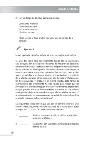 Alberto ArisƟzábal
90
2. Hay un tango de Enrique Campos que dice:
Que nunca me falte
tu voz de consuelo;
¡oh, madre querida!
tú alivias mi mal;
¿Qué sucede si llega a faltar la madre del personaje de la
canción?

Ejercicio 6
Lea el siguiente párrafo e infiera algunos mensajes semiocultos:
“El uso del suelo está estrechamente ligado con la vegetación.
Los biólogos han descubierto maneras de mejorar las cosechas,
ejerciendoinfluenciasobrelaestructurayelprocesodecrecimiento
de las plantas. La invesƟgación bioquímica ha descubierto que las
plantas producen sustancias naturales, las auxinas, que actúan
sobre las células y las hacen alargar, produciéndose crecimiento
de la planta. Algunas otras sustancias son hechas arƟficialmente,
las heteroauxinas, y producen el mismo efecto. Esta forma de
esƟmulación del crecimiento ha sido usada para hacer que los
piecitosdelasplantasarraiguenefecƟvayrápidamente.Elproblema
es que grandes dosis de heteroauxinas producen un crecimiento
tan explosivo de la planta que hacen que ella se debilite y muera. El
resultado de esto ha sido una nueva variedad de matamaleza. Este
producto mata por sobreesƟmulación”.
Las siguientes ideas Ɵenen que ver con el párrafo anterior: unas
son INFERENCIAS, otras son REPETICIONES de lo dicho por el autor.
Marque una “I” o una “R” para clasificar cada idea.
1. ________ Se debe tener precaución al uƟlizar sustancias
químicas arƟficiales.
2. ________ Las auxinas son sustancias naturales, producidas
por las plantas.
 