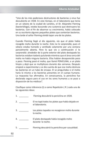 Alberto ArisƟzábal
92
“Uno de los más poderosos destructores de bacterias y virus fue
descubierto en 1928. En este Ɵempo, en el laboratorio que tenía
en un sótano de la ciudad de Londres, el Dr. Alejandro Fleming
(bacteriólogo), estaba buscando una sustancia que destruyera las
bacterias. Con el fin de observar su crecimiento, había colocado
en su escritorio algunos pequeños platos que contenían bacterias.
Una tarde el señor Fleming olvidó tapar uno de los platos.
Cuando Fleming llegó al día siguiente, vio que el plato había
recogido moho durante la noche. Esto no lo sorprendió, pues el
sótano estaba húmedo y venƟlado solamente por una ventana
parcialmente abierta. Pero lo que vio a conƟnuación sí lo
sorprendió: alrededor de la parte exterior del plato destapado las
bacterias estaban todavía pululando mientras que el área cerca del
moho no había ninguna bacteria. Ellas habían desaparecido poco
a poco. Fleming pasó el moho, que llamó PENICILINA, a un plato
limpio y dejó que se mulƟplicara durante dos semanas. Después
empezó a experimentar y se dio cuenta de que ese moho destruía
las bacterias en un tubo de ensayo. El se preguntaba si el moho
haría lo mismo a las bacterias presentes en el cuerpo humano.
La respuesta fue afirmaƟva. En consecuencia, la penicilina fue
declarada segura para el uso en los seres humanos y se puso a
disposición de los médicos”.
Clasifique como Inferencia (I) o como RepeƟción ( R ) cada una de
las siguientes ideas:
1. ________ Fleming descubrió la penicilina en 1928.
2. ________ El no tapó todos los platos que había dejado en
el laboratorio.
3. ________ Los platos tapados no recogieron moho durante
la noche.
4. ________ El plato destapado había recogido moho
durante la noche.
5. ________ Fleming descubrió la penicilina por casualidad.
 