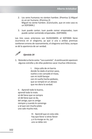 Alberto ArisƟzábal
102
2. Los seres humanos no sienten hambre. (Premisa 1) Miguel
es un ser humano. (Premisa 2)
Miguel no siente hambre. (Conclusión, que en este caso es
un SOFISMA.)
3. Juan puede cantar; Juan puede comer empanadas; Juan
puede cantar comiendo empanadas. (SOFISMA)
Los tres casos anteriores son SILOGISMOS: el SOFISMA Ɵene
ocurrencia en el silogismo, ya que si una o ambas premisas
conƟenen errores de razonamiento, el silogismo será falso, aunque
se dé la apariencia de ser verdad.

Ejercicio 14
1. RolandoLaSeriecanta:“Lascuarenta”. AconƟnuaciónaparecen
algunas estrofas y de ellas podemos sacar muchas inferencias.
I. Vieja calle de mi barrio
donde he dado el primer paso,
vuelvo a vos cansado el mazo,
con mi inúƟl barajar
con mi sueño hecho pedazos,
que se rompió en un abrazo
que me diera la verdad.
II. Aprendí todo lo bueno,
aprendí todo lo malo.
sé del beso que se compra
sé del beso que se da,
del amigo, que es amigo
siempre y cuando le convenga
y sé que con mucha plata
uno vale mucho más.
III. Aprendí que en esta vida
hay que llorar si otros lloran
y si la murga se ríe, ¡ja!
uno se debe reir.
 