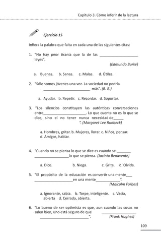 109
Capítulo 3. Cómo inferir de la lectura

Ejercicio 15
Infiera la palabra que falta en cada una de las siguientes citas:
1. “No hay peor Ɵranía que la de las ___________________
leyes”.
(Edmundo Burke)
a. Buenas. b. Sanas. c. Malas. d. ÚƟles.
2. “Sólo somos jóvenes una vez. La sociedad no podría
_______________________ más”. (B. B.)
a. Ayudar. b. RepeƟr. c. Recordar. d. Soportar.
3. “Los silencios consƟtuyen las auténƟcas conversaciones
entre_____________________. Lo que cuenta no es lo que se
dice, sino el no tener nunca necesidad de_____
“. (Margaret Lee Runbeck)
a. Hombres, gritar. b. Mujeres, llorar. c. Niños, pensar.
d. Amigos, hablar.
4. “Cuando no se piensa lo que se dice es cuando se _______
_________________lo que se piensa. (Jacinto Benavente)
a. Dice. b. Niega. c. Grita. d. Olvida.
5. “El propósito de la educación es converƟr una mente___
___________________en una mente____________“.
(Malcolm Forbes)
a. Ignorante, sabia. b. Torpe, inteligente. c. Vacía,
abierta d. Cerrada, abierta.
6. “Lo bueno de ser opƟmista es que, aun cuando las cosas no
salen bien, uno está seguro de que _________________
________________________“. (Frank Hughes)
 