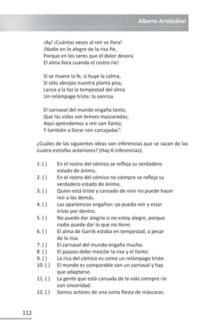 Alberto ArisƟzábal
112
¡Ay! ¡Cuántas veces al reír se llora!
¡Nadie en lo alegre de la risa İe,
Porque en los seres que el dolor devora
El alma llora cuando el rostro ríe!
Si se muere la fe, si huye la calma,
Si sólo abrojos nuestra planta pisa,
Lanza a la faz la tempestad del alma
Un relámpago triste: la sonrisa.
El carnaval del mundo engaña tanto,
Que las vidas son breves mascaradas;
Aquí aprendemos a reír con llanto,
Y también a llorar con carcajadas”.
¿Cuáles de las siguientes ideas son inferencias que se sacan de las
cuatro estrofas anteriores? (Hay 6 inferencias).
1. ( ) En el rostro del cómico se refleja su verdadero
estado de ánimo.
2. ( ) En el rostro del cómico no siempre se refleja su
verdadero estado de ánimo.
3. ( ) Quien está triste y cansado de vivir no puede hacer
reír a los demás.
4. ( ) Las apariencias engañan: yo puedo reír y estar
triste por dentro.
5. ( ) No puedo dar alegría si no estoy alegre, porque
nadie puede dar lo que no Ɵene.
6. ( ) El alma de Garrik estaba en tempestad, a pesar
de la risa.
7. ( ) El carnaval del mundo engaña mucho.
8. ( ) El payaso debe mezclar la risa y el llanto.
9. ( ) La risa del cómico es como un relámpago triste.
10. ( ) El mundo es comparable con un carnaval y hay
que adaptarse.
11. ( ) La gente que está cansada de la vida siempre ríe
con sinceridad.
12. ( ) Somos actores de una corta fiesta de máscaras.
 