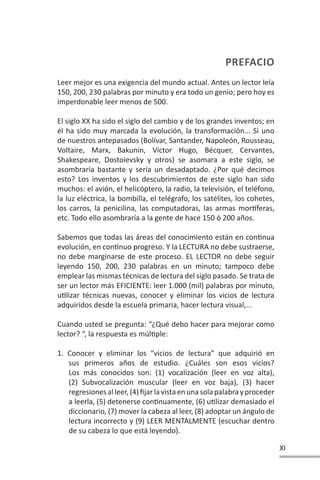 XI
PREFACIO
PREFACIO
Leer mejor es una exigencia del mundo actual. Antes un lector leía
150, 200, 230 palabras por minuto y era todo un genio; pero hoy es
imperdonable leer menos de 500.
El siglo XX ha sido el siglo del cambio y de los grandes inventos; en
él ha sido muy marcada la evolución, la transformación... Si uno
de nuestros antepasados (Bolívar, Santander, Napoleón, Rousseau,
Voltaire, Marx, Bakunin, Víctor Hugo, Bécquer, Cervantes,
Shakespeare, Dostoievsky y otros) se asomara a este siglo, se
asombraría bastante y sería un desadaptado. ¿Por qué decimos
esto? Los inventos y los descubrimientos de este siglo han sido
muchos: el avión, el helicóptero, la radio, la televisión, el teléfono,
la luz eléctrica, la bombilla, el telégrafo, los satélites, los cohetes,
los carros, la penicilina, las computadoras, las armas morơferas,
etc. Todo ello asombraría a la gente de hace 150 ó 200 años.
Sabemos que todas las áreas del conocimiento están en conƟnua
evolución, en conƟnuo progreso. Y la LECTURA no debe sustraerse,
no debe marginarse de este proceso. EL LECTOR no debe seguir
leyendo 150, 200, 230 palabras en un minuto; tampoco debe
emplear las mismas técnicas de lectura del siglo pasado. Se trata de
ser un lector más EFICIENTE: leer 1.000 (mil) palabras por minuto,
uƟlizar técnicas nuevas, conocer y eliminar los vicios de lectura
adquiridos desde la escuela primaria, hacer lectura visual,...
Cuando usted se pregunta: “¿Qué debo hacer para mejorar como
lector? “, la respuesta es múlƟple:
1. Conocer y eliminar los “vicios de lectura” que adquirió en
sus primeros años de estudio. ¿Cuáles son esos vicios?
Los más conocidos son: (1) vocalización (leer en voz alta),
(2) Subvocalización muscular (leer en voz baja), (3) hacer
regresionesalleer,(4)fijarlavistaenunasolapalabrayproceder
a leerla, (5) detenerse conƟnuamente, (6) uƟlizar demasiado el
diccionario, (7) mover la cabeza al leer, (8) adoptar un ángulo de
lectura incorrecto y (9) LEER MENTALMENTE (escuchar dentro
de su cabeza lo que está leyendo).
 