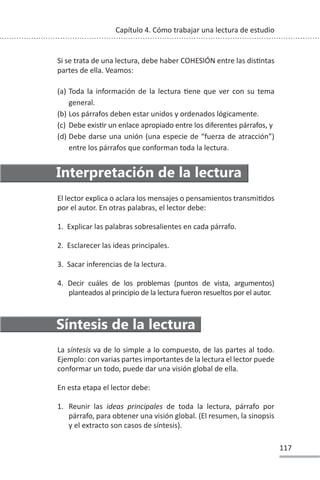 117
Capítulo 4. Cómo trabajar una lectura de estudio
Si se trata de una lectura, debe haber COHESIÓN entre las disƟntas
partes de ella. Veamos:
(a) Toda la información de la lectura Ɵene que ver con su tema
general.
(b) Los párrafos deben estar unidos y ordenados lógicamente.
(c) Debe exisƟr un enlace apropiado entre los diferentes párrafos, y
(d) Debe darse una unión (una especie de “fuerza de atracción”)
entre los párrafos que conforman toda la lectura.
Interpretación de la lectura
El lector explica o aclara los mensajes o pensamientos transmiƟdos
por el autor. En otras palabras, el lector debe:
1. Explicar las palabras sobresalientes en cada párrafo.
2. Esclarecer las ideas principales.
3. Sacar inferencias de la lectura.
4. Decir cuáles de los problemas (puntos de vista, argumentos)
planteados al principio de la lectura fueron resueltos por el autor.
Síntesis de la lectura
La síntesis va de lo simple a lo compuesto, de las partes al todo.
Ejemplo: con varias partes importantes de la lectura el lector puede
conformar un todo, puede dar una visión global de ella.
En esta etapa el lector debe:
1. Reunir las ideas principales de toda la lectura, párrafo por
párrafo, para obtener una visión global. (El resumen, la sinopsis
y el extracto son casos de síntesis).
 
