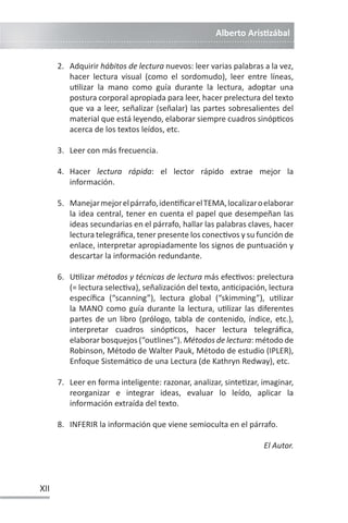 Alberto ArisƟzábal
XII
2. Adquirir hábitos de lectura nuevos: leer varias palabras a la vez,
hacer lectura visual (como el sordomudo), leer entre líneas,
uƟlizar la mano como guía durante la lectura, adoptar una
postura corporal apropiada para leer, hacer prelectura del texto
que va a leer, señalizar (señalar) las partes sobresalientes del
material que está leyendo, elaborar siempre cuadros sinópƟcos
acerca de los textos leídos, etc.
3. Leer con más frecuencia.
4. Hacer lectura rápida: el lector rápido extrae mejor la
información.
5. Manejarmejorelpárrafo,idenƟficarelTEMA,localizaroelaborar
la idea central, tener en cuenta el papel que desempeñan las
ideas secundarias en el párrafo, hallar las palabras claves, hacer
lectura telegráfica, tener presente los conecƟvos y su función de
enlace, interpretar apropiadamente los signos de puntuación y
descartar la información redundante.
6. UƟlizar métodos y técnicas de lectura más efecƟvos: prelectura
(= lectura selecƟva), señalización del texto, anƟcipación, lectura
específica (“scanning”), lectura global (“skimming”), uƟlizar
la MANO como guía durante la lectura, uƟlizar las diferentes
partes de un libro (prólogo, tabla de contenido, índice, etc.),
interpretar cuadros sinópƟcos, hacer lectura telegráfica,
elaborar bosquejos (“outlines”). Métodos de lectura: método de
Robinson, Método de Walter Pauk, Método de estudio (IPLER),
Enfoque SistemáƟco de una Lectura (de Kathryn Redway), etc.
7. Leer en forma inteligente: razonar, analizar, sinteƟzar, imaginar,
reorganizar e integrar ideas, evaluar lo leído, aplicar la
información extraída del texto.
8. INFERIR la información que viene semioculta en el párrafo.
El Autor.
 