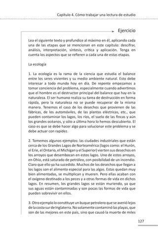 127
Capítulo 4. Cómo trabajar una lectura de estudio
Ejercicio
Lea el siguiente texto y profundice al máximo en él, aplicando cada
una de las etapas que se mencionan en este capítulo: descifrar,
análisis, interpretación, síntesis, críƟca y aplicación. Tenga en
cuenta los aspectos que se refieren a cada una de estas etapas.
La ecología
1. La ecología es la rama de la ciencia que estudia el balance
entre los seres vivientes y su medio ambiente natural. Esto debe
interesar a todo mundo hoy en día. De repente empezamos a
tomar conciencia del problema, especialmente cuando adverƟmos
que el hombre es el destructor principal del balance que hay en la
naturaleza. El ser humano realiza su tarea de destrucción en forma
rápida, pero la naturaleza no se puede recuperar de la misma
manera. Tenemos el caso de los desechos que provienen de las
fábricas, de los automóviles, de las plantas eléctricas, etc., que
pueden contaminar los lagos, los ríos, el suelo de las fincas y aún
los grandes océanos, y sólo a úlƟma hora lo hemos descubierto. El
caso es que se debe hacer algo para solucionar este problema y se
debe actuar con rapidez.
2. Tomemos algunos ejemplos: las ciudades industriales que están
cerca de los Grandes Lagos de Norteamérica (lagos como: el Hurón,
el Erie, el Ontario, el Michigan y el Superior) vierten sus desechos en
los arroyos que desembocan en estos lagos. Uno de estos arroyos,
en Ohio, está saturado de petróleo, con posibilidad de un incendio.
Claro que ello ya ha sucedido. Muchos de los desechos que llegan a
los lagos son el alimento especial para las algas. Estas quedan muy
bien alimentadas, se mulƟplican y mueren. Pero ellas acaban con
el oxígeno desƟnado a los peces y a otras formas de vida en dichos
lagos. En resumen, los grandes lagos se están muriendo, ya que
sus aguas están contaminadas y son pocas las formas de vida que
pueden sobrevivir en ellos.
3. Otro ejemplo lo consƟtuye un buque petrolero que se averió lejos
delacostasurdeInglaterra.Nosolamentecontaminólasplayas,que
son de las mejores en este país, sino que causó la muerte de miles
 