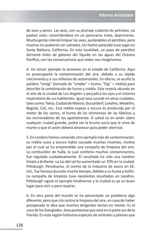 Alberto ArisƟzábal
128
de aves y peces. Las aves, con su plumaje cubierto de petróleo, no
podían volar, convirƟéndose en un panorama triste, deprimente.
Mucha gente intentó limpiar las aves, quitándoles el petróleo, pero
muchas no pudieron ser salvadas. Un hecho parecido tuvo lugar en
Santa Bárbara, California. En esta localidad, un pozo de petróleo
derramó miles de galones del líquido en las aguas del Océano
Pacífico, con las consecuencias que todos nos imaginamos.
4. Un tercer ejemplo lo tenemos en el estado de California. Aquí
es preocupante la contaminación del aire, debido a su rápido
crecimiento y a sus millones de automóviles. En efecto, se acuñó la
palabra “smog” (tomada de “smoke” = humo; “fog” = niebla) para
describir la combinación de humo y niebla. Esta mezcla abunda en
el aire de la ciudad de Los Angeles y perjudica los ojos y el sistema
respiratorio de sus habitantes. Igual cosa sucede en otras ciudades,
tales como: Tokio, Ciudad de México, Dusseldorf, Londres, Medellín,
Bogotá, Cali, etc. Esta niebla espesa y oscura es producida por el
motor de los carros, el humo de las chimeneas de las fábricas y
los incineradores de los apartamento. Si usted va en avión sobre
cualquier ciudad grande, podrá ver la bruma sucia que le sirve de
manto y que el avión deberá atravesar para poder aterrizar.
5. En Londres hemos conocido otro ejemplo más de contaminación.
La niebla sucia y oscura había causado muchas muertes, moƟvo
por el cual se ha emprendido una campaña de limpieza del aire.
La combusƟón de hulla, la cual conƟene muchos contaminantes,
fue regulada cuidadosamente. El resultado ha sido una Londres
limpia y brillante. La luz del sol ha aumentado un 70% en la ciudad.
PiƩsburgh, Pensilvania, el centro de la industria de acero en EE.
UU., fue famosa durante mucho Ɵempo, debido a su humo y hollín.
La campaña de limpieza tuvo excelentes resultados en Londres.
PiƩsburgh siguió el ejemplo londinense y la ciudad es ya un buen
lugar para vivir y para respirar.
6. En otra parte del mundo se ha presentado un problema algo
diferente, pero que iría contra la limpieza del aire, en caso de haber
prosperado la idea que muchos dirigentes tenían en mente. Es el
caso de los Everglades, área pantanosa que está en la parte sur de la
Florida. En esta región hallamos especies de animales y plantas que
 