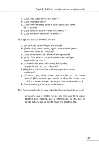 131
Capítulo 4. Cómo trabajar una lectura de estudio
a. ¿Qué sabe usted acerca del autor?
b. ¿Qué ideología Ɵene?
c. ¿Qué conocimientos Ɵene el autor acerca del tema
de la lectura?
d. ¿Qué posición asume frente a este tema?
e. ¿Qué intención Ɵene con su lectura?
16.Haga una evaluación de la lectura:
a. ¿En qué año se editó? (¿Es obsoleta?)
b. ¿Tenía usted, como lector, algún conocimiento previo
acerca del tema de la lectura?
c. ¿Todo en la lectura se refiere al tema general?
d. ¿Hay claridad en la transmisión del mensaje? (¿La
explicación es clara?)
e. ¿Hay sofismas, contradicciones, falsedades,
imprecisiones, etc., en la lectura?
f. ¿Hay datos (información) suficientes para sustentar
cada idea?
g. ¿El autor copia, imita, toma como propias, etc., las ideas
ajenas? (Esto se evita por medio de citas, las cuales dan
crédito a otros autores por lo que han escrito o hecho.)
h. Conclusiones que se sacan de la lectura.
17. ¿Qué aplicación Ɵene para usted la información de la lectura?
- Se supone que el lector no lee por leer, que Ɵene algún
objeƟvo para hacerlo, que la información es úƟl, que se
puede aplicar, que se puede llevar a la prácƟca, etc.
 