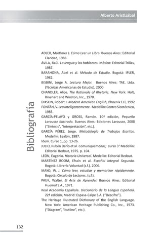 Alberto ArisƟzábal
132
ADLER, MorƟmer J. Cómo Leer un Libro. Buenos Aires: Editorial
Claridad, 1983.
ÁVILA, Raúl. La lengua y los hablantes. México: Editorial Trillas,
1987.
BARAHONA, Abel et al. Método de Estudio. Bogotá: IPLER,
1982.
BISBINI, Jorge A. Lectura Mejor. Buenos Aires: TAE. Ltda.
(Técnicas Americanas de Estudio), 2000
CHANDLER, Alice. The RaƟonale of Rhetoric. New York: Holt,
Rinehart and Winston, Inc., 1970.
DIXSON, Robert J. Modern American English, Phoenix ELT, 1992
FONTÁN, V. Lea Inteligentemente. Medellín: Centro Sicotécnico,
1985.
GARCÍA-PELAYO y GROSS, Ramón. 10ª edición, Pequeño
Larousse Ilustrado. Buenos Aires: Ediciones Larousse, 2008
(“Síntesis”, “Interpretación”, etc.).
GARCÍA PÉREZ, Jorge. Metodología de Trabajos Escritos.
Medellín: Lealón, 1987.
Idem. Curso 1, pp. 13-26.
JULIO, Rubén Darío et al. Comuniquémonos; curso 3° Medellín:
Editorial Bedout, 1975. p. 104.
LEÓN, Eugenio. Historia Universal. Medellín: Editorial Bedout.
MARTÍNEZ BOOM, Efraín et al. Español Integral Segundo.
Bogotá: Librería Voluntad (s.f.). 2006.
MAYO, W. J. Cómo leer, estudiar y memorizar rápidamente.
Bogotá: Círculo de Lectores. (s.f.).
PAUK, Walter. El Arte de Aprender. Buenos Aires: Editorial
Huemul S.A., 1971.
Real Academia Española. Diccionario de la Lengua Española.
22ª edición, Madrid: Espasa-Calpe S.A. (“Descifre”).
The Heritage Illustrated DicƟonary of the English Language.
New York: American Heritage Publishing Co., Inc., 1973.
(“Diagram”, “outline”, etc.).
Bibliografía
 