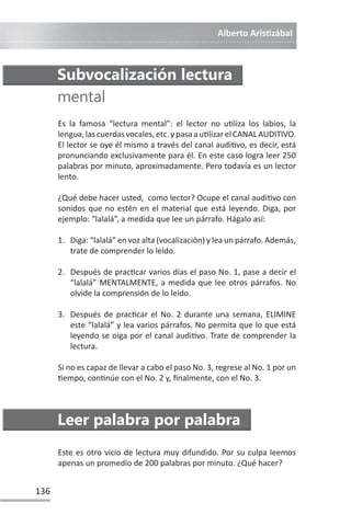 Alberto ArisƟzábal
136
Es la famosa “lectura mental”: el lector no uƟliza los labios, la
lengua,lascuerdasvocales,etc.ypasaauƟlizarelCANALAUDITIVO.
El lector se oye él mismo a través del canal audiƟvo, es decir, está
pronunciando exclusivamente para él. En este caso logra leer 250
palabras por minuto, aproximadamente. Pero todavía es un lector
lento.
¿Qué debe hacer usted, como lector? Ocupe el canal audiƟvo con
sonidos que no estén en el material que está leyendo. Diga, por
ejemplo: “lalalá”, a medida que lee un párrafo. Hágalo así:
1. Diga: “lalalá” en voz alta (vocalización) y lea un párrafo. Además,
trate de comprender lo leído.
2. Después de pracƟcar varios días el paso No. 1, pase a decir el
“lalalá” MENTALMENTE, a medida que lee otros párrafos. No
olvide la comprensión de lo leído.
3. Después de pracƟcar el No. 2 durante una semana, ELIMINE
este “lalalá” y lea varios párrafos. No permita que lo que está
leyendo se oiga por el canal audiƟvo. Trate de comprender la
lectura.
Si no es capaz de llevar a cabo el paso No. 3, regrese al No. 1 por un
Ɵempo, conƟnúe con el No. 2 y, finalmente, con el No. 3.
Subvocalización lectura
mental
Leer palabra por palabra
Este es otro vicio de lectura muy difundido. Por su culpa leemos
apenas un promedio de 200 palabras por minuto. ¿Qué hacer?
 