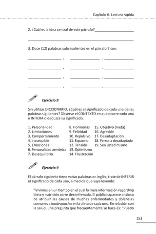 153
Capítulo 6. Lectura rápida
2. ¿Cuál es la idea central de este párrafo?____________________
______________________________________________________
3. Doce (12) palabras sobresalientes en el párrafo 7 son:
_________________ , _______________ , _______________
_________________ , _______________ , _______________
_________________ , _______________ , _______________
_________________ , _______________ , _______________

Ejercicio 8
Sin uƟlizar DICCIONARIO, ¿Cuál es el significado de cada una de las
palabras siguientes? Observe el CONTEXTO en que ocurre cada una
e INFIERA o deduzca su significado.
1. Personalidad 8. Hormonas 15. ObjeƟvo (meta)
2. Limitaciones 9. Felicidad 16. Agresión
3. Comportamiento 10. Repulsivo 17. Desadaptación
4. Inasequible 11. Espasmo 18. Persona desadaptada
5. Emociones 12. Tensión 19. Sea usted mismo
6. Personalidad armónica 13. OpƟmismo
7. Desequilibrio 14. Frustración

Ejercicio 9
El párrafo siguiente Ɵene varias palabras en inglés; trate de INFERIR
el significado de cada una, a medida que vaya leyendo:
“Vivimos en un Ɵempo en el cual la mala información regarding
dieta y nutrición corre desenfrenada. El público aparece ansioso
de atribuir las causas de muchas enfermedades y dolencias
comunes a inadequacies en la dieta de cada uno. En relación con
la salud, una pregunta que frecuentemente se hace es: “Puedo
 