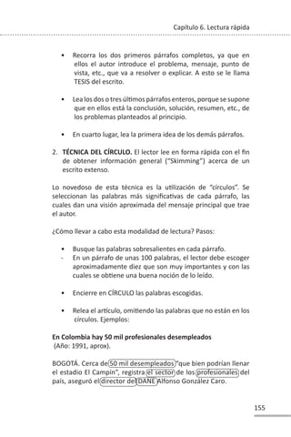 155
Capítulo 6. Lectura rápida
• Recorra los dos primeros párrafos completos, ya que en
ellos el autor introduce el problema, mensaje, punto de
vista, etc., que va a resolver o explicar. A esto se le llama
TESIS del escrito.
• Lea los dos o tres úlƟmos párrafos enteros, porque se supone
que en ellos está la conclusión, solución, resumen, etc., de
los problemas planteados al principio.
• En cuarto lugar, lea la primera idea de los demás párrafos.
2. TÉCNICA DEL CÍRCULO. El lector lee en forma rápida con el fin
de obtener información general (“Skimming”) acerca de un
escrito extenso.
Lo novedoso de esta técnica es la uƟlización de “círculos”. Se
seleccionan las palabras más significaƟvas de cada párrafo, las
cuales dan una visión aproximada del mensaje principal que trae
el autor.
¿Cómo llevar a cabo esta modalidad de lectura? Pasos:
• Busque las palabras sobresalientes en cada párrafo.
- En un párrafo de unas 100 palabras, el lector debe escoger
aproximadamente diez que son muy importantes y con las
cuales se obƟene una buena noción de lo leído.
• Encierre en CÍRCULO las palabras escogidas.
• Relea el arơculo, omiƟendo las palabras que no están en los
círculos. Ejemplos:
En Colombia hay 50 mil profesionales desempleados
(Año: 1991, aprox).
BOGOTÁ. Cerca de 50 mil desempleados “que bien podrían llenar
el estadio El Campín”, registra el sector de los profesionales del
país, aseguró el director del DANE Alfonso González Caro.
 