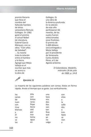 Alberto ArisƟzábal
160
premio literario
que lleva el
nombre del
fallecido hombre
de letras
venezolano Rómulo
Gallegos. En 1982
ganó el premio
el actual Nobel
de Literatura,
Gabriel García
Márquez, con su
obra: “Cien años
de Soledad”.
... Su novela
trata la relación
entre el hombre
y la Ɵerra.
Agregó que Mejía
Vallejo es el
escritor que más
se acerca a
la obra de
Gallegos. Es
una obra de
la América profunda.
En la edición
de este año
parƟciparon 66
novelas, de las
cuales fueron
seleccionadas
once finalistas.
El premio de
5.400 dólares
será entregado a
Mejía Vallejo
por el presidente
de Venezuela
Carlos Andrés
Pérez, el 2 de
Agosto próximo.
El Colombiano. Medellín,
miércoles 26 de julio
de 1989, p. 14-B

Ejercicio 11
La mayoría de las siguientes palabras son cortas; léalas en forma
rápida. Anote el Ɵempo que se gaste. Lea verƟcalmente.
las
canas
de
Juan
son
muy
blancas
y
él
no
se
las
Ɵñe
con
Ɵntas
raras
Pepe
Ɵene
sed
por
eso
toma
agua
en
una
taza
mis
dos
ơas
son
tan
feas
que
yo
no
salgo
con
ellas
a
la
calle
dos
o
tres
Ɵpos
se
ríen
a
 