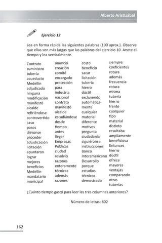 Alberto ArisƟzábal
162

Ejercicio 12
Lea en forma rápida las siguientes palabras (100 aprox.). Observe
que ellas son más largas que las palabras del ejercicio 10. Anote el
Ɵempo y lea verƟcalmente.
Contrato
suministro
tubería
acueducto
Medellín
adjudicado
ninguna
modificación
manifestó
alcalde
refiriéndose
controverƟdo
caso
pasos
diéronse
proceder
adjudicación
licitación
apuntaron
lograr
mejores
beneficios
Medellín
mandatario
municipal
costo
beneficio
sacar
licitación
tubería
hierro
dúcƟl
excluyendo
automáƟca-
mente
cualquier
material
diferente
moƟvos
pregunta
ciudadanía
siguiéronse
instrucciones
Banco
Interamericano
Desarrollo
porque
estudios
técnicos
demostrado
anunció
creación
comité
encargado
protección
para
industria
nacional
contrato
manifestó
alcalde
estudiándose
desde
Ɵempo
antes
llegar
Empresas
Públicas
ciudad
resolvió
razones
enteramente
técnicas
además
razones
siempre
coeficientes
rotura
además
frecuencia
rotura
misma
tubería
hierro
frente
cualquier
Ɵpo
material
disƟnto
resultaba
ampliamente
beneficiosa
Entonces
hierro
dúcƟl
ofrece
mayores
ventajas
comparando
otras
tuberías
¿Cuánto Ɵempo gastó para leer las tres columnas anteriores?
Número de letras: 802
 