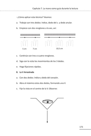 173
Capítulo 7. La mano como guía durante la lectura
- ¿Cómo aplicar esta técnica? Veamos:
a. Trabaje con tres dedos: índice, dedo del c. y dedo anular.
b. Empiece con dos renglones a la vez, así:
c. ConƟnúe con tres o cuatro renglones.
d. Siga con la vista los movimientos de los 3 dedos.
e. Haga fijaciones rápidas.
8. La V Arrastrada
a. Con dos dedos: índice y dedo del corazón.
b. Abra al máximo estos dos dedos, formando una V.
c. Fije la vista en el centro de la V. Observe:
5 cm 7 cm 10,5 cm
xxxxxxxxxxxxxxxxxxxxxxxxxxxxxx
xxxxxxxxxxxxxxxxxxxxxxxxxxxxxx
xxxxxxxxxxxxxxxxxxx
xxxxxxxxxxxxxxxxxxx
 