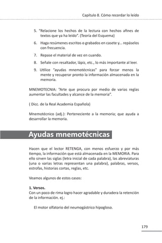 179
Capítulo 8. Cómo recordar lo leído
5. “Relacione los hechos de la lectura con hechos afines de
textos que ya ha leído”. (Teoría del Esquema)
6. Haga resúmenes escritos o grabados en casete y... repáselos
con frecuencia.
7. Repase el material de vez en cuando.
8. Señale con resaltador, lápiz, etc., lo más importante al leer.
9. UƟlice “ayudas mnemotécnicas” para forzar menos la
mente y recuperar pronto la información almacenada en la
memoria.
MNEMOTECNIA: “Arte que procura por medio de varias reglas
aumentar las facultades y alcance de la memoria”.
( Dicc. de la Real Academia Española)
Mnemotécnico (adj.): Perteneciente a la memoria; que ayuda a
desarrollar la memoria.
Ayudas mnemotécnicas
Hacen que el lector RETENGA, con menos esfuerzo y por más
Ɵempo, la información que está almacenada en la MEMORIA. Para
ello sirven las siglas (letra inicial de cada palabra), las abreviaturas
(una o varias letras representan una palabra), palabras, versos,
estrofas, historias cortas, reglas, etc.
Veamos algunos de estos casos:
1. Versos.
Con un poco de rima logro hacer agradable y duradera la retención
de la información. ej.:
El motor olfatorio del neumogástrico hipogloso.
 