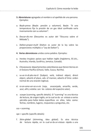 181
Capítulo 8. Cómo recordar lo leído
3. Abreviaturas agregadas al nombre o al apellido de una persona.
Ejemplos:
a. Boyle-prevo (Boyle: presión y volumen). Boyle: “A una
temperatura fija la presión de un gas ideal confinado varía
inversamente con su volumen”.
b. Descar-dis-me (Descartes es autor del “Discurso sobre el
Método”).
c. Dalton-propor-mulƟ (Dalton es autor de la ley sobre las
proporciones múlƟples o “Ley de Dalton”).
4. Varias abreviaturas unidas como palabra. Ejemplos:
a. Inestau Irsujaca: países que hablan inglés (Inglaterra, EE.UU.,
Australia, Irlanda, Suráfrica, Jamaica, Canadá).
b. Chovacauna: departamentos colombianos que Ɵenen Ɵerras en
el Océano Pacífico (Chocó, Valle, Cauca, Nariño).
c. su-ve-in-di-pla-ma-Ɵ (Subject, verb, indirect object, direct
object, adverb of place, adv. of manner, adverb of Ɵme: orden
normal de una oración inglesa).
d. ro-an-ama-ver-az-a-vio (rojo, anaranjado, amarillo, verde,
azul, añil y violeta: son los colores del espectro solar).
e. scaspe (scanning, specific details). El “scanning” es una técnica
de lectura, de origen inglés, en la cual se da un vistazo a varios
párrafos para hallar datos específicos en ellos, tales como:
fechas, nombres, lugares, respuestas a preguntas, etc.
sca = scanning
spe = specific (specific details)
f. Skim-global (skimming, idea global). Es otra técnica
de lectura rápida, en la cual se da un vistazo rápido a una
 