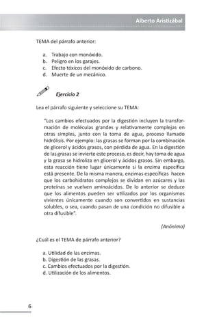 Alberto ArisƟzábal
6
TEMA del párrafo anterior:
a. Trabajo con monóxido.
b. Peligro en los garajes.
c. Efecto tóxicos del monóxido de carbono.
d. Muerte de un mecánico.

Ejercicio 2
Lea el párrafo siguiente y seleccione su TEMA:
“Los cambios efectuados por la digesƟón incluyen la transfor-
mación de moléculas grandes y relaƟvamente complejas en
otras simples, junto con la toma de agua, proceso llamado
hidrólisis. Por ejemplo: las grasas se forman por la combinación
de glicerol y ácidos grasos, con pérdida de agua. En la digesƟón
de las grasas se invierte este proceso, es decir, hay toma de agua
y la grasa se hidroliza en glicerol y ácidos grasos. Sin embargo,
esta reacción Ɵene lugar únicamente si la enzima específica
está presente. De la misma manera, enzimas específicas hacen
que los carbohidratos complejos se dividan en azúcares y las
proteínas se vuelven aminoácidos. De lo anterior se deduce
que los alimentos pueden ser uƟlizados por los organismos
vivientes únicamente cuando son converƟdos en sustancias
solubles, o sea, cuando pasan de una condición no difusible a
otra difusible”.
(Anónimo)
¿Cuál es el TEMA de párrafo anterior?
a. UƟlidad de las enzimas.
b. DigesƟón de las grasas.
c. Cambios efectuados por la digesƟón.
d. UƟlización de los alimentos.
 