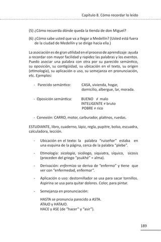 189
Capítulo 8. Cómo recordar lo leído
(5) ¿Cómo recuerda dónde queda la Ɵenda de don Miguel?
(6) ¿Cómo sabe usted que va a llegar a Medellín? (Usted está fuera
de la ciudad de Medellín y se dirige hacia ella.)
LaasociaciónesdegranuƟlidadenelprocesodeaprendizaje:ayuda
a recordar con mayor facilidad y rapidez las palabras y los eventos.
Puedo asociar una palabra con otra por su parecido semánƟco,
su oposición, su conƟgüidad, su ubicación en el texto, su origen
(eƟmología), su aplicación o uso, su semejanza en pronunciación,
etc. Ejemplos:
- Parecido semánƟco: CASA, vivienda, hogar,
domicilio, albergue, lar, morada.
- Oposición semánƟca: BUENO = malo
INTELIGENTE = bruto
POBRE = rico
- Conexión: CARRO, motor, carburador, plaƟnos, ruedas.
ESTUDIANTE, libro, cuaderno, lápiz, regla, pupitre, bolso, escuadra,
calculadora, lección.
- Ubicación en el texto: la palabra “ruiseñor” estaba en
una esquina de la página, cerca de la palabra “plebe”.
- EƟmología: sicología, sicólogo, siquiatra, síquico, sicosis
(proceden del griego “psukhé” = alma).
- Derivación: enfermizo se deriva de “enfermo” y Ɵene que
ver con “enfermedad, enfermar”.
- Aplicación o uso: destornillador se usa para sacar tornillos.
Aspirina se usa para quitar dolores. Color, para pintar.
- Semejanza en pronunciación:
HASTA se pronuncia parecido a ASTA.
ATAJO y HATAJO.
HACE y ASE (de “hacer” y “asir”).
 